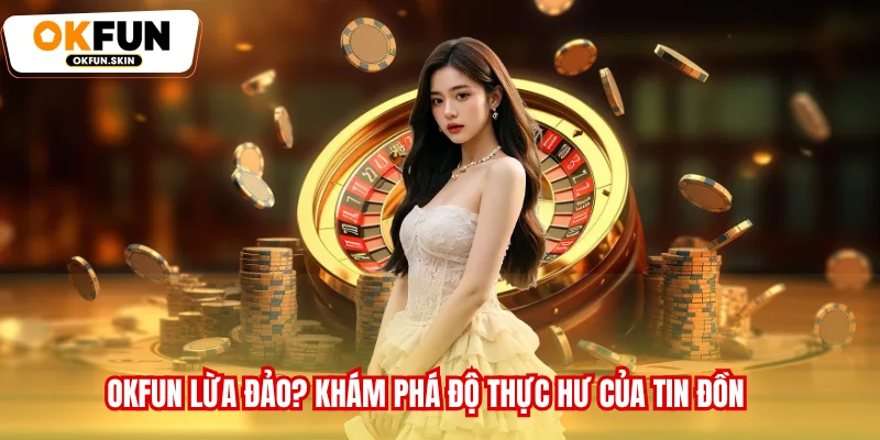 OKFUN Lừa Đảo? Tìm Hiểu Và Khám Phá Độ Thực Hư Của Tin Đồn